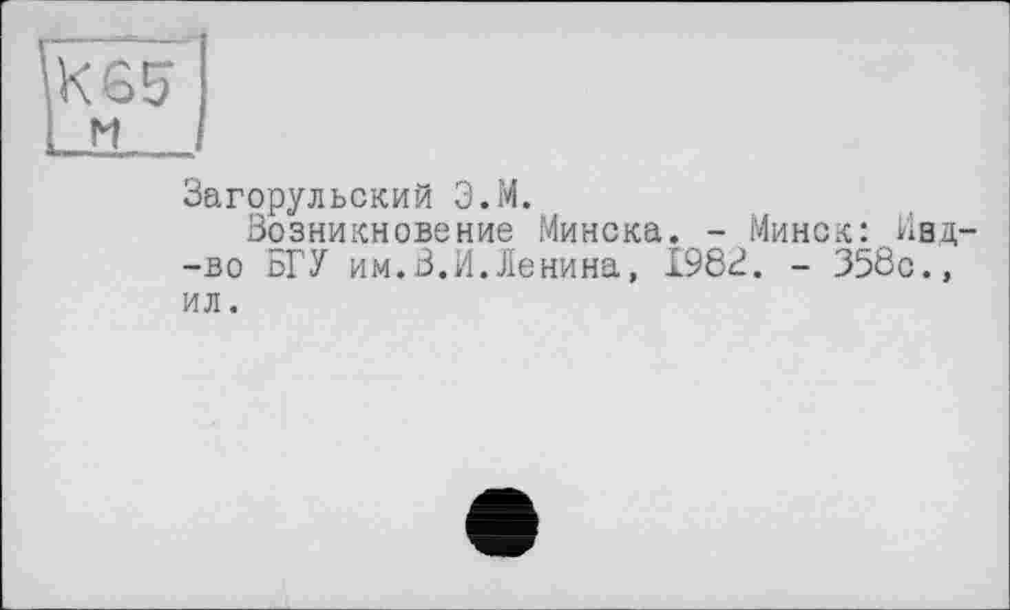 ﻿Загорульский Э.И.
Возникновение Минска. - Минск:Ивд--во БГУ им.В.И.Ленина, 1982. - 358с., ил.